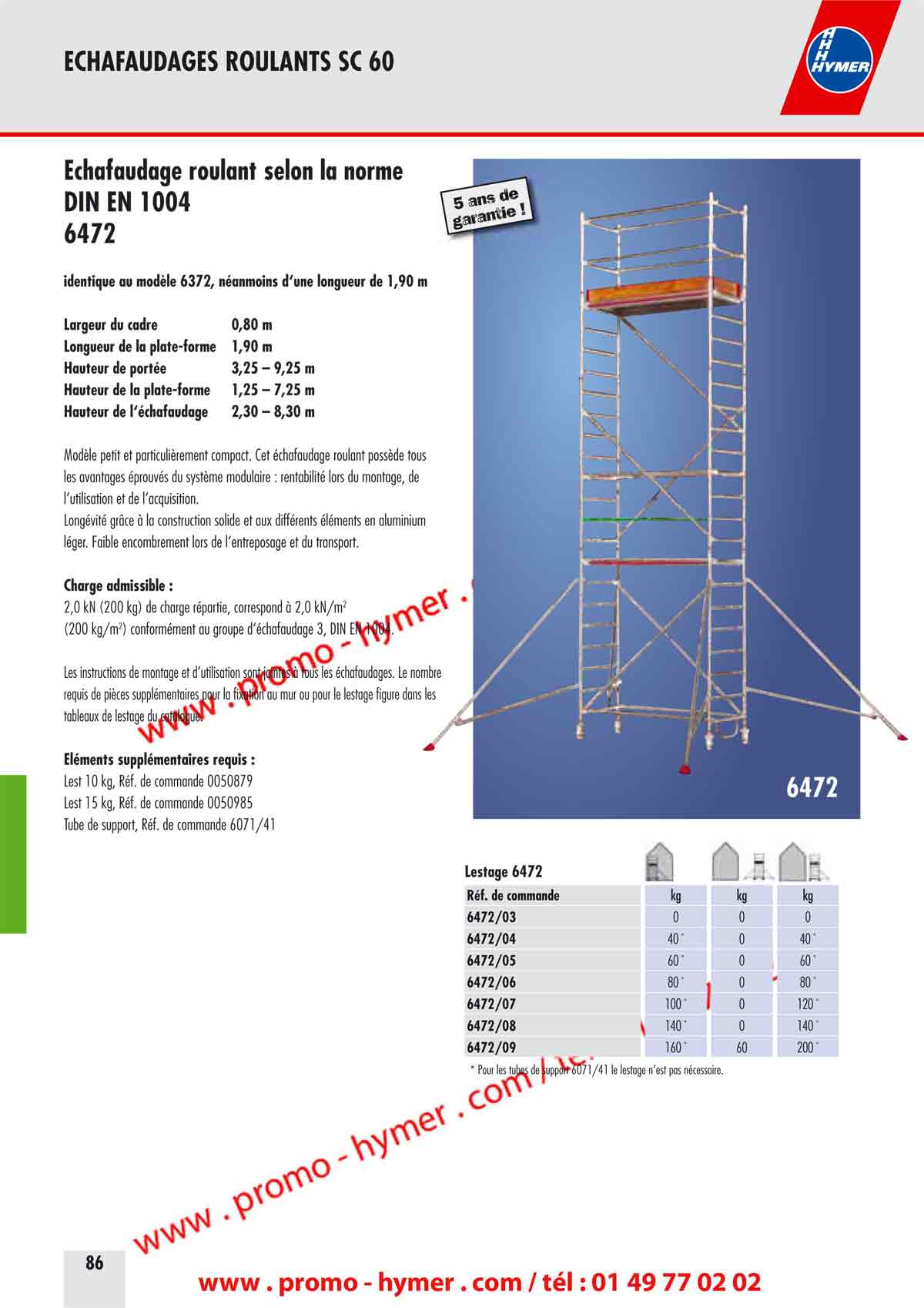 Largeur du cadre 0,80 m 
Longueur de la plate-forme 1,90 m 
Hauteur de port�e 3,25 � 9,25 m 
Hauteur de la plate-forme 1,25 � 7,25 m 
Hauteur de l��chafaudage 2,30 � 8,30 m 

Mod�le petit et particuli�rement compact. Cet �chafaudage roulant poss�de tous 
les avantages �prouv�s du syst�me modulaire : rentabilit� lors du montage, de 
l�utilisation et de l�acquisition. 
Long�vit� gr�ce � la construction solide et aux diff�rents �l�ments en aluminium 
l�ger. Faible encombrement lors de l�entreposage et du transport. 

Charge admissible : 

2,0 kN (200 kg) de charge r�partie, correspond � 2,0 kN/m2 
(200 kg/m2) conform�ment au groupe d��chafaudage 3, DIN EN 1004. 

Les instructions de montage et d�utilisation sont jointes � tous les �chafaudages. Le nombre 
requis de pi�ces suppl�mentaires pour la fixation au mur ou pour le lestage figure dans les 
tableaux de lestage du catalogue. 

�l�ments suppl�mentaires requis : 

Lest 10 kg, R�f. de commande 0050879 
Lest 15 kg, R�f. de commande 0050985 
Tube de support, R�f. de commande 6071/41 

6472 